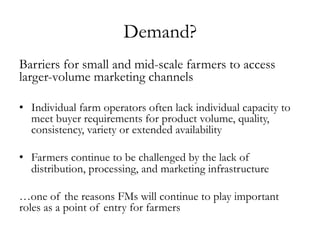 Demand?
Barriers for small and mid-scale farmers to access
larger-volume marketing channels
•  Individual farm operators often lack individual capacity to
meet buyer requirements for product volume, quality,
consistency, variety or extended availability
•  Farmers continue to be challenged by the lack of
distribution, processing, and marketing infrastructure
…one of the reasons FMs will continue to play important
roles as a point of entry for farmers
 