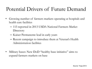 Potential Drivers of Future Demand
•  Growing number of farmers markets operating at hospitals and
health care facilities
–  115 reported in 2013 USDA National Farmers Market
Directory
–  Kaiser Permanente lead in early years
–  Recent campaign to introduce them at Veteran’s Health
Administration facilities
•  Military bases: New DoD “healthy base initiative” aims to
expand farmers markets on base
	
  
Source: Tropp 2013
 
