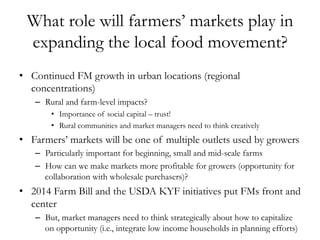 What role will farmers’ markets play in
expanding the local food movement?
•  Continued FM growth in urban locations (regional
concentrations)
–  Rural and farm-level impacts?
•  Importance of social capital – trust!
•  Rural communities and market managers need to think creatively
•  Farmers’ markets will be one of multiple outlets used by growers
–  Particularly important for beginning, small and mid-scale farms
–  How can we make markets more profitable for growers (opportunity for
collaboration with wholesale purchasers)?
•  2014 Farm Bill and the USDA KYF initiatives put FMs front and
center
–  But, market managers need to think strategically about how to capitalize
on opportunity (i.e., integrate low income households in planning efforts)
 