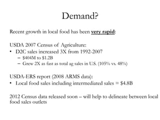 Demand?
Recent growth in local food has been very rapid:
USDA 2007 Census of Agriculture:
•  D2C sales increased 3X from 1992-2007
–  $404M to $1.2B
–  Grew 2X as fast as total ag sales in U.S. (105% vs. 48%)
USDA-ERS report (2008 ARMS data):
•  Local food sales including intermediated sales = $4.8B
2012 Census data released soon – will help to delineate between local
food sales outlets
 