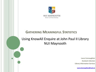 GATHERING MEANINGFUL STATISTICS
Using KnowAll Enquire at John Paul II Library
NUI Maynooth

Laura Connaughton
Assistant Librarian
Library Information Services
Laura.Connaughton@nuim.ie

 