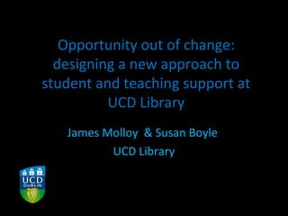 Opportunity out of change:
designing a new approach to
student and teaching support at
UCD Library
James Molloy & Susan Boyle
UCD Library
 