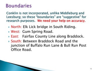 Conklin is not incorporated, unlike Middleburg and
Leesburg; so these “boundaries” are “suggestive” for
research purposes. We need your help on accuracy.





North: Elk Lick bridge in South Riding.
West: Gum Spring Road.
East: Fairfax County Line along Braddock.
South: Between Braddock Road and the
junction of Buffalo Run Lane & Bull Run Post
Office Road.

12

 