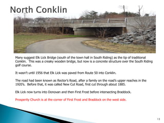 Many suggest Elk Lick Bridge (south of the town hall in South Riding) as the tip of traditional
Conklin. This was a creaky wooden bridge, but now is a concrete structure over the South Riding
golf course.
It wasn’t until 1956 that Elk Lick was paved from Route 50 into Conklin.
The road had been known as Rector’s Road, after a family on the road’s upper reaches in the
1920’s. Before that, it was called New Cut Road, first cut through about 1885.
Elk Lick now turns into Donovan and then First Frost before intersecting Braddock.
Prosperity Church is at the corner of First Frost and Braddock on the west side.

13

 