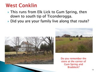 



This runs from Elk Lick to Gum Spring, then
down to south tip of Ticonderogga.
Did you are your family live along that route?

Do you remember the
store at the corner of
Gum Spring and
Braddock?
16

 