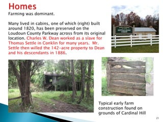 Farming was dominant.
Many lived in cabins, one of which (right) built
around 1820, has been preserved on the
Loudoun County Parkway across from its original
location. Charles W. Dean worked as a slave for
Thomas Settle in Conklin for many years. Mr.
Settle then willed the 142-acre property to Dean
and his descendants in 1886.

Typical early farm
construction found on
grounds of Cardinal Hill
21

 