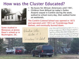 • No buses for African-Americans until 1941.
• Children from Willard (at today’s Dulles
Airport) stayed in Conklin during the week,
walked to school every day, then walked home
on weekends.

Some studied in
Manassas at Jennie
Dean’s school or in
Washington, DC.

The Conklin Colored School was opened in 1873
and operated until 1941) on Ticonderoga Road
(below), and eventually burned down.

22

 