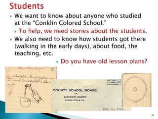 



We want to know about anyone who studied
at the “Conklin Colored School.”
 To help, we need stories about the students.
We also need to know how students got there
(walking in the early days), about food, the
teaching, etc.
 Do you have old lesson plans?

24

 