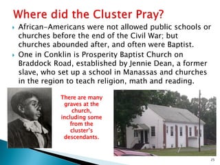 



African-Americans were not allowed public schools or
churches before the end of the Civil War; but
churches abounded after, and often were Baptist.
One in Conklin is Prosperity Baptist Church on
Braddock Road, established by Jennie Dean, a former
slave, who set up a school in Manassas and churches
in the region to teach religion, math and reading.
There are many
graves at the
church,
including some
from the
cluster’s
descendants.

25

 