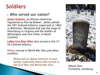 

Who served our nation?

James Gaskins, an African-American
registered as free by Brewer. James joined
the 39th Colored Infantry, organized in 1864
in Baltimore, Maryland and saw the siege of
Petersburg in Virginia and the battles of
Wilmington and Fort Fisher in North
Carolina.
LeRoy (Lee Roy) Allen also served in the 3rd
US Colored Infantry.
Others served in World War One and other
conflicts.
Please tell us about veterans in your
family, especially those who served in
the Civil War and World War One.

Mount Zion
Cemetery, Leesburg.
26

 