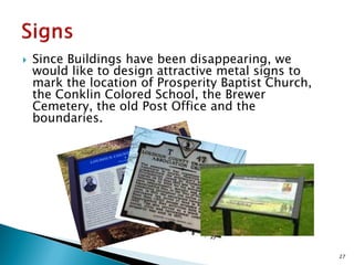 

Since Buildings have been disappearing, we
would like to design attractive metal signs to
mark the location of Prosperity Baptist Church,
the Conklin Colored School, the Brewer
Cemetery, the old Post Office and the
boundaries.

27

 