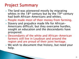 








The land was pioneered mostly by migrating
whites in the 18th century but by the 19th century
had both African-Americans and whites.
People made most of their money from farming.
Slavery and prejudice made life for AfricanAmericans difficult; but they overcame hurdles,
sought an education and the descendants have
prospered.
Descendants of the white and African-American
farmers still live in Loudoun and around the
region and are proud of their joint heritage.
We wish to document that history, but need your
help.

28

 