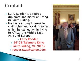 



Larry Roeder is a retired
diplomat and historian living
in South Riding.
He has a strong interest in
civil rights and local histories,
which he gained while living
in Africa, the Middle East,
Asia and Europe.
 Larry Roeder
 26128 Talamore Drive
 South Riding, Va 20152
 roederaway@yahoo.com

29

 