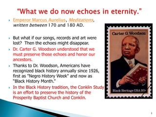 









Emperor Marcus Aurelius, Meditations,
written between 170 and 180 AD.

But what if our songs, records and art were
lost? Then the echoes might disappear.
Dr. Carter G. Woodson understood that we
must preserve those echoes and honor our
ancestors.
Thanks to Dr. Woodson, Americans have
recognized black history annually since 1926,
first as "Negro History Week" and now as
“Black History Month.”
In the Black History tradition, the Conklin Study
is an effort to preserve the history of the
Prosperity Baptist Church and Conklin.

3

 