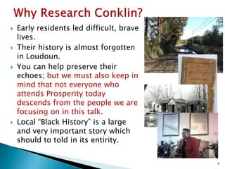 







Early residents led difficult, brave
lives.
Their history is almost forgotten
in Loudoun.
You can help preserve their
echoes; but we must also keep in
mind that not everyone who
attends Prosperity today
descends from the people we are
focusing on in this talk.
Local “Black History” is a large
and very important story which
should to told in its entirity.
4

 