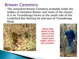 

The unmarked Brewer Cemetery probably holds the
bodies of Hampton Brewer and some of the cluster.
It is on Ticonderoga Farms at the south side of the
Lundsford Bus Parking lot and east of Ticonderoga
Road.
Notice field
stones to left,
typical of the
area and the
ornate stone
(right), which is
less common.

9

 