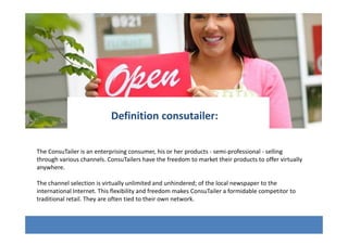 The ConsuTailer is an enterprising consumer, his or her products - semi-professional - selling
through various channels. ConsuTailers have the freedom to market their products to offer virtually
anywhere.
The channel selection is virtually unlimited and unhindered; of the local newspaper to the
international Internet. This flexibility and freedom makes ConsuTailer a formidable competitor to
traditional retail. They are often tied to their own network.
Definition consutailer:
 