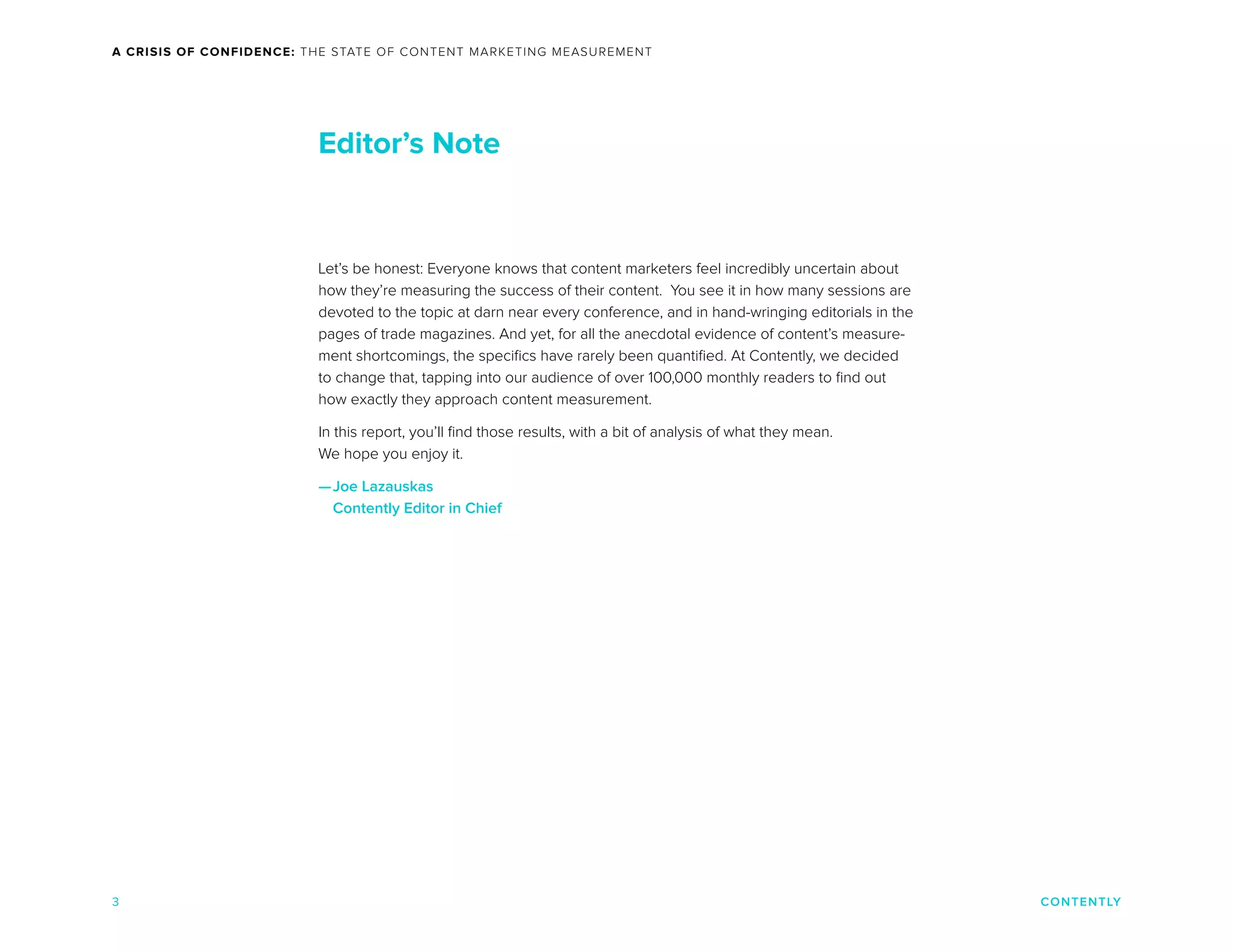 CONTENTLY
A CRISIS OF CONFIDENCE: THE STATE OF CONTENT MARKETING MEASUREMENT
3
Let’s be honest: Everyone knows that content marketers feel incredibly uncertain about
how they’re measuring the success of their content. You see it in how many sessions are
devoted to the topic at darn near every conference, and in hand-wringing editorials in the
pages of trade magazines. And yet, for all the anecdotal evidence of content’s measure-
ment shortcomings, the specifics have rarely been quantified. At Contently, we decided
to change that, tapping into our audience of over 100,000 monthly readers to find out
how exactly they approach content measurement.
In this report, you’ll find those results, with a bit of analysis of what they mean.
We hope you enjoy it.
—Joe Lazauskas
Contently Editor in Chief
Editor’s Note
 