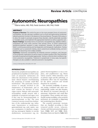 Autonomic Neuropathies
Valeria Iodice, MD, PhD; Paola Sandroni, MD, PhD, FAAN
ABSTRACT
Purpose of Review: This article focuses on the most prevalent forms of autonomic
neuropathies, but also discusses conditions such as focal and dysfunctional syndromes
(altered autonomic function in the absence of structural lesions). The goal of this review is
to allow the reader to promptly recognize these disorders, identify potentially reversible
or treatable causes, and implement the appropriate treatment as well as supportive care.
Recent Findings: Secondary forms of autonomic neuropathies (eg, diabetes mellitus,
amyloidosis) are much more common than primary forms, of which autoimmune
ganglioneuropathies represent a major component. However, the spectrum of the
latter is continuously evolving and has diagnostic and therapeutic implications. Testing
modalities such as autonomic testing, serum autoimmune antibody testing, and skin
biopsies are becoming more widely available.
Summary: Autonomic neuropathies are relatively common conditions, and, because
of the prognostic implications as well as impact on patient quality of life, they should be
promptly recognized and treated aggressively. Testing is critical as other conditions may
mimic autonomic neuropathies. Treatment is symptomatic in many cases, but specific
therapies are also available in selected autonomic neuropathies.
Continuum (Minneap Minn) 2014;20(5):1373–1397.
INTRODUCTION
Autonomic peripheral neuropathies are
peripheral neuropathies in which symp-
toms of autonomic dysfunction are
either the only features or the predom-
inant clinical features overshadowing
the symptoms of somatic small fiber
involvement.1
The autonomic nervous
system is critically involved in the
maintenance of homeostasis, and as
such controls the function of every
organ system. Patients with autonomic
neuropathies usually present with a
multitude of symptoms and signs, even
if they may be monosymptomatic or
paucisymptomatic at first. The most
common concerns result from dysfunc-
tion of the cardiovascular (eg, ortho-
static hypotension or intolerance),
gastrointestinal (eg, early satiety, nau-
sea, constipation, or diarrhea), urogen-
ital (eg, neurogenic bladder or erectile
dysfunction), secretomotor (eg, im-
paired thermoregulation or sicca com-
plex), and pupillomotor (eg, blurry
vision) systems. Other disorders, such
as primary organ specific pathology, or
medication effect may be responsible
for the above concerns and should
therefore be excluded.
The increased availability of autono-
mic testing, combined with other neu-
rophysiologic studies and skin biopsies,
has allowed for increased detection of
autonomic dysfunction and small fiber
neuropathies. These sensitive and repro-
ducible testing modalities, when properly
performed, are invaluable in diagnosing
and monitoring these disorders.
The acquired autonomic neuropa-
thies are classified according to their
temporal profile (acute, subacute,
chronic) and their presumed pathogenic
basis (Table 12-1 and Table 12-2).
Hereditary forms are listed in Table 12-3.
Address correspondence to
Dr Valeria Iodice, University
College London, National
Hospital for Neurology and
Neurosurgery, Queen Square,
London, UK, WC1N 3BG,
valeria.iodice@uclh.nhs.uk.
Relationship Disclosure:
Drs Iodice and Sandroni
report no disclosures.
Unlabeled Use of
Products/Investigational
Use Disclosure:
Drs Iodice and Sandroni
discuss the unlabeled use of
ephedrine, octreotide,
acarbose, voglibose,
erythropoietin, desmopressin,
yohimbine, pyridostigmine,
and dihydroergotamine for
the treatment of orthostatic
hypotension.
* 2014, American Academy
of Neurology.
1373
Continuum (Minneap Minn) 2014;20(5):1373–1397 www.ContinuumJournal.com
Review Article
Copyright © American Academy of Neurology. Unauthorized reproduction of this article is prohibited.
 