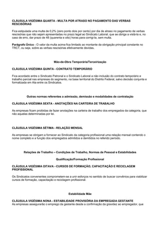 CLÁUSULA VIGÉSIMA QUARTA - MULTA POR ATRASO NO PAGAMENTO DAS VERBAS 
RESCISÓRIAS 
Fica estipulada uma multa de 0,2% (zero ponto dois por cento) por dia de atraso no pagamento de verbas 
rescisórias que não sejam apresentadas no prazo legal ao Sindicato Laboral, que se obriga a vistá-la e, no 
caso de erro, dar prazo de 48 (quarenta e oito) horas para corrigi-la, sem multa. 
Parágrafo Único - O valor da multa acima fica limitado ao montante da obrigação principal constante no 
TRCT, ou seja, sobre as verbas rescisórias efetivamente devidas. 
Mão-de-Obra Temporária/Terceirização 
CLÁUSULA VIGÉSIMA QUINTA - CONTRATO TEMPORÁRIO 
Fica acordado entre o Sindicato Patronal e o Sindicato Laboral a não inclusão do contrato temporário e 
trabalho parcial nas empresas do segmento, na base territorial do Distrito Federal, salvo decisão conjunta e 
formalizada em Ata entre os Sindicatos. 
Outras normas referentes a admissão, demissão e modalidades de contratação 
CLÁUSULA VIGÉSIMA SEXTA - ANOTAÇÕES NA CARTEIRA DE TRABALHO 
As empresas ficam proibidas de fazer anotações na carteira de trabalho dos empregados da categoria, que 
não aquelas determinadas por lei. 
CLÁUSULA VIGÉSIMA SÉTIMA - RELAÇÃO MENSAL 
As empresas se obrigam a fornecer ao Sindicato da categoria profissional uma relação mensal contendo o 
nome completo e a função dos empregados admitidos e demitidos no referido período. 
Relações de Trabalho – Condições de Trabalho, Normas de Pessoal e Estabilidades 
Qualificação/Formação Profissional 
CLÁUSULA VIGÉSIMA OITAVA - CURSOS DE FORMAÇÃO, CAPACITAÇÃO E RECICLAGEM 
PROFISSIONAL 
Os Sindicatos convenentes comprometem-se a unir esforços no sentido de buscar convênios para viabilizar 
cursos de formação, capacitação e reciclagem profissional. 
Estabilidade Mãe 
CLÁUSULA VIGÉSIMA NONA - ESTABILIDADE PROVISÓRIA DA EMPREGADA GESTANTE 
As empresas assegurarão o emprego da gestante desde a confirmação da gravidez ao empregador, que 
 
