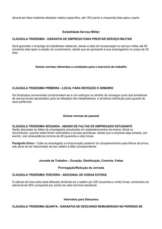 deverá ser feita mediante atestado médico específico, até 150 (cento e cinquenta) dias após o parto. 
Estabilidade Serviço Militar 
CLÁUSULA TRIGÉSIMA - GARANTIA DE EMPREGO PARA PRESTAR SERVIÇO MILITAR 
Será garantido o emprego do trabalhador alistando, desde a data da incorporação no serviço militar até 90 
(noventa) dias após a cessão do cumprimento, desde que se apresente à sua empregadora no prazo de 30 
dias. 
Outras normas referentes a condições para o exercício do trabalho 
CLÁUSULA TRIGÉSIMA PRIMEIRA - LOCAL PARA REFEIÇÃO E ARMÁRIO 
Os Sindicatos convenentes comprometem-se a unir esforços no sentido de conseguir junto aos tomadores 
de serviço locais apropriados para as refeições dos trabalhadores, e armários individuais para guarda de 
seus pertences. 
Outras normas de pessoal 
CLÁUSULA TRIGÉSIMA SEGUNDA - ABONO DE FALTAS DE EMPREGADO ESTUDANTE 
Serão abonadas as faltas de empregados estudantes em estabelecimentos de ensino oficial ou 
reconhecido, quando estes forem submetidos a provas periódicas, desde que a empresa seja avisada, por 
escrito, com antecedência mínima de 48 (quarenta e oito) horas. 
Parágrafo Único - Cabe ao empregado a comprovação posterior do comparecimento para feitura da prova, 
sob pena de ser descontado de seu salário a falta correspondente. 
Jornada de Trabalho – Duração, Distribuição, Controle, Faltas 
Prorrogação/Redução de Jornada 
CLÁUSULA TRIGÉSIMA TERCEIRA - ADICIONAL DE HORAS EXTRAS 
O cálculo da hora extra será efetuado dividindo-se o salário por 220 (duzentos e vinte) horas, acrescidos do 
adicional de 50% (cinquenta por cento) do valor da hora resultante. 
Intervalos para Descanso 
CLÁUSULA TRIGÉSIMA QUARTA - GARANTIA DE DESCANSO REMUNERADO NO PERÍODO DE 
 