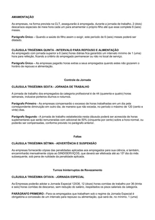 AMAMENTAÇÃO 
As empresas, na forma prevista na CLT, assegurarão à empregada, durante a jornada de trabalho, 2 (dois) 
descansos especiais de meia hora cada um para amamentar o próprio filho até que esse complete 6 (seis) 
meses. 
Parágrafo Único – Quando a saúde do filho assim o exigir, este período de 6 (seis) meses poderá ser 
dilatado. 
CLÁUSULA TRIGÉSIMA QUINTA - INTERVALO PARA REPOUSO E ALIMENTAÇÃO 
Ao empregado com jornada superior a 6 (seis) horas diárias fica garantido um intervalo mínimo de 1 (uma) 
hora para refeição, ficando a critério do empregado permanecer ou não no local de serviço. 
Parágrafo Único – As empresas pagarão horas extras a seus empregados quando estes não gozarem o 
horário de repouso e alimentação. 
Controle da Jornada 
CLÁUSULA TRIGÉSIMA SEXTA - JORNADA DE TRABALHO 
A jornada de trabalho dos empregados da categoria profissional é de 44 (quarenta e quatro) horas 
semanais, inclusive porteiros diurnos e noturnos. 
Parágrafo Primeiro - As empresas compensarão o excesso de horas trabalhadas em um dia pela 
correspondente diminuição em outro dia, de maneira que não exceda, no período o máximo de 120 (cento e 
vinte) dias. 
Parágrafo Segundo - A jornada de trabalho estabelecida nesta cláusula poderá ser acrescida de horas 
suplementares que serão remuneradas com adicional de 50% (cinquenta por cento) sobre a hora normal, ou 
poderão ser compensadas, conforme previsto no parágrafo anterior. 
Faltas 
CLÁUSULA TRIGÉSIMA SÉTIMA - ADVERTÊNCIA E SUSPENSÃO 
As empresas fornecerão cópias das penalidades aplicadas aos empregados para sua ciência, e também, 
encaminharão mensalmente cópia ao SINDISERVIÇOS, que deverá ser efetivada até ao 15º dia do mês 
subsequente, sob pena de nulidade da penalidade aplicada. 
Turnos Ininterruptos de Revezamento 
CLÁUSULA TRIGÉSIMA OITAVA - JORNADA ESPECIAL 
As Empresas poderão adotar a Jornada Especial 12X36, 12 (doze) horas corridas de trabalho por 36 (trinta 
e seis) horas corridas de descanso, sem redução do salário, respeitados os pisos salariais da categoria. 
PARÁGRAFO PRIMEIRO - Para os empregados que trabalham sob o regime da Jornada Especial é 
obrigatória a concessão de um intervalo para repouso ou alimentação, que será de, no mínimo, 1 (uma) 
 