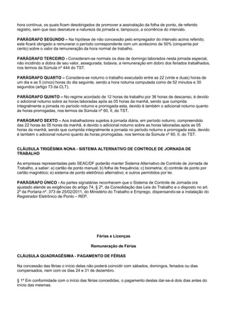 hora contínua, os quais ficam desobrigados de promover a assinalação da folha de ponto, de referido 
registro, sem que isso desnature a natureza da jornada e, tampouco, a ocorrência do intervalo. 
PARÁGRAFO SEGUNDO – Na hipótese de não concessão pelo empregador do intervalo acima referido, 
este ficará obrigado a remunerar o período correspondente com um acréscimo de 50% (cinquenta por 
cento) sobre o valor da remuneração da hora normal de trabalho. 
PARÁGRAFO TERCEIRO - Consideram-se normais os dias de domingo laborados nesta jornada especial, 
não incidindo a dobra de seu valor, assegurada, todavia, a remuneração em dobro dos feriados trabalhados, 
nos termos da Súmula nº 444 do TST. 
PARÁGRAFO QUARTO – Considera-se noturno o trabalho executado entre as 22 (vinte e duas) horas de 
um dia e as 5 (cinco) horas do dia seguinte, sendo a hora noturna computada como de 52 minutos e 30 
segundos (artigo 73 da CLT). 
PARÁGRAFO QUINTO – No regime acordado de 12 horas de trabalho por 36 horas de descanso, é devido 
o adicional noturno sobre as horas laboradas após as 05 horas da manhã, sendo que cumprida 
integralmente a jornada no período noturno e prorrogada esta, devido é também o adicional noturno quanto 
às horas prorrogadas, nos termos da Súmula nº 60, II, do TST. 
PARÁGRAFO SEXTO – Aos trabalhadores sujeitos à jornada diária, em período noturno, compreendido 
das 22 horas às 05 horas da manhã, é devido o adicional noturno sobre as horas laboradas após as 05 
horas da manhã, sendo que cumprida integralmente a jornada no período noturno e prorrogada esta, devido 
é também o adicional noturno quanto às horas prorrogadas, nos termos da Súmula nº 60, II, do TST. 
CLÁUSULA TRIGÉSIMA NONA - SISTEMA ALTERNATIVO DE CONTROLE DE JORNADA DE 
TRABALHO 
As empresas representadas pelo SEAC/DF poderão manter Sistema Alternativo de Controle de Jornada de 
Trabalho, a saber: a) cartão de ponto manual; b) folha de frequência; c) biometria; d) controle de ponto por 
cartão magnético; e) sistema de ponto eletrônico alternativo; e outros permitidos por lei. 
PARÁGRAFO ÚNICO - As partes signatárias reconhecem que o Sistema de Controle de Jornada ora 
ajustado atende as exigências do artigo 74, § 2º, da Consolidação das Leis do Trabalho e o disposto no art. 
2º da Portaria nº. 373 de 25/02/2011, do Ministério do Trabalho e Emprego, dispensando-se a instalação do 
Registrador Eletrônico de Ponto – REP. 
Férias e Licenças 
Remuneração de Férias 
CLÁUSULA QUADRAGÉSIMA - PAGAMENTO DE FÉRIAS 
Na concessão das férias o início delas não poderá coincidir com sábados, domingos, feriados ou dias 
compensados, nem com os dias 24 e 31 de dezembro. 
§ 1º Em conformidade com o início das férias concedidas, o pagamento destas dar-se-á dois dias antes do 
início das mesmas. 
 
