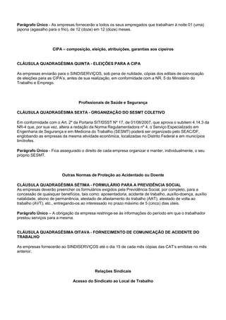 Parágrafo Único - As empresas fornecerão a todos os seus empregados que trabalham à noite 01 (uma) 
japona (agasalho para o frio), de 12 (doze) em 12 (doze) meses. 
CIPA – composição, eleição, atribuições, garantias aos cipeiros 
CLÁUSULA QUADRAGÉSIMA QUINTA - ELEIÇÕES PARA A CIPA 
As empresas enviarão para o SINDISERVIÇOS, sob pena de nulidade, cópias dos editais de convocação 
de eleições para as CIPA’s, antes de sua realização, em conformidade com a NR. 5 do Ministério do 
Trabalho e Emprego. 
Profissionais de Saúde e Segurança 
CLÁUSULA QUADRAGÉSIMA SEXTA - ORGANIZAÇÃO DO SESMT COLETIVO 
Em conformidade com o Art. 2º da Portaria SIT/DSST Nº 17, de 01/08/2007, que aprova o subitem 4.14.3 da 
NR-4 que, por sua vez, altera a redação da Norma Regulamentadora nº 4, o Serviço Especializado em 
Engenharia de Segurança e em Medicina do Trabalho (SESMT) poderá ser organizado pelo SEAC/DF, 
englobando as empresas da mesma atividade econômica, localizadas no Distrito Federal e em municípios 
limítrofes. 
Parágrafo Único - Fica assegurado o direito de cada empresa organizar e manter, individualmente, o seu 
próprio SESMT. 
Outras Normas de Proteção ao Acidentado ou Doente 
CLÁUSULA QUADRAGÉSIMA SÉTIMA - FORMULÁRIO PARA A PREVIDÊNCIA SOCIAL 
As empresas deverão preencher os formulários exigidos pela Previdência Social, por completo, para a 
concessão de quaisquer benefícios, tais como: aposentadoria, acidente de trabalho, auxílio-doença, auxílio 
natalidade, abono de permanência, atestado de afastamento do trabalho (AAT), atestado de volta ao 
trabalho (AVT), etc., entregando-os ao interessado no prazo máximo de 5 (cinco) dias úteis. 
Parágrafo Único – A obrigação da empresa restringe-se às informações do período em que o trabalhador 
prestou serviços para a mesma. 
CLÁUSULA QUADRAGÉSIMA OITAVA - FORNECIMENTO DE COMUNICAÇÃO DE ACIDENTE DO 
TRABALHO 
As empresas fornecerão ao SINDISERVIÇOS até o dia 15 de cada mês cópias das CAT’s emitidas no mês 
anterior. 
Relações Sindicais 
Acesso do Sindicato ao Local de Trabalho 
 