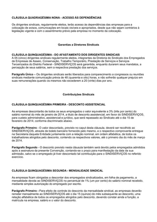 CLÁUSULA QUADRAGÉSIMA NONA - ACESSO ÀS DEPENDÊNCIAS 
Os dirigentes sindicais, regularmente eleitos, terão acesso às dependências das empresas para a 
colocação de avisos, comunicações em locais visíveis e apropriados, desde que não sejam contrários à 
legislação vigente e com o assentimento prévio pela empresa no momento da colocação. 
Garantias a Diretores Sindicais 
CLÁUSULA QUINQUAGÉSIMA - DO AFASTAMENTO DOS DIRIGENTES SINDICAIS 
A 05 (cinco) dirigentes sindicais regularmente eleitos, integrantes da Diretoria do Sindicato dos Empregados 
de Empresas de Asseio, Conservação, Trabalho Temporário, Prestação de Serviços e Serviços 
Terceirizados do Distrito Federal - SINDISERVIÇOS será garantida, enquanto durarem seus mandatos, a 
percepção de seus salários, sem a respectiva prestação dos serviços. 
Parágrafo Único – Os dirigentes sindicais serão liberados para comparecimento a congressos ou reuniões 
sindicais mediante comunicação prévia de 48 (quarenta e oito) horas, e não sofrerão qualquer prejuízo em 
suas remunerações quando os mesmos não excederem a 20 (vinte) dias por ano. 
Contribuições Sindicais 
CLÁUSULA QUINQUAGÉSIMA PRIMEIRA - DESCONTO ASSISTENCIAL 
As empresas descontarão de todos os seus empregados o valor equivalente a 3% (três por cento) do 
salário nominal do mês de janeiro de 2014, a titulo de desconto assistencial, em favor do SINDISERVIÇOS, 
para custeio administrativo, assistencial e jurídico, que será repassado ao Sindicato até o dia 15 de 
fevereiro de 2014, conforme discriminado abaixo. 
Parágrafo Primeiro - O valor descontado, previsto no caput desta cláusula, deverá ser recolhido ao 
SINDISERVIÇOS, através de boleto bancário fornecido pelo mesmo, e o respectivo comprovante entregue 
na Secretaria daquela Entidade juntamente com a relação nominal, em ordem alfabética, de todos os 
trabalhadores atingidos pelo desconto, contendo os respectivos valores, até o primeiro dia do mês de março 
de 2014. 
Parágrafo Segundo - O desconto previsto nesta cláusula também será devido pelos empregados admitidos 
após a assinatura da presente Convenção, contando-se o prazo para manifestação da data da sua 
admissão, salvo se o empregado já tiver descontado tal contribuição para o SINDISERVIÇOS no referido 
exercício. 
CLÁUSULA QUINQUAGÉSIMA SEGUNDA - MENSALIDADE SINDICAL 
As empresas ficam obrigadas a descontar dos empregados sindicalizados, em folha de pagamento, a 
mensalidade devida ao SINDISERVIÇOS no percentual de 1% (um por cento) do salário nominal recebido, 
mediante simples autorização do empregado por escrito. 
Parágrafo Primeiro - Para efeito de controle do desconto da mensalidade sindical, as empresas deverão 
remeter mensalmente ao SINDISERVIÇOS até o dia 15 (quinze) do mês subsequente ao desconto, uma 
relação alfabética de todos os empregados atingidos pelo desconto, devendo constar ainda a função, a 
matrícula na empresa, salário e o valor do desconto. 
 