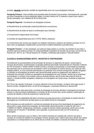 privados, deverão apresentar certidão de regularidade para com suas obrigações sindicais. 
Parágrafo Primeiro - Esta certidão será expedida pelos Sindicatos Convenentes, individualmente, assinada 
por seus Presidentes ou seus substitutos legais, no prazo máximo de 72 (setenta e duas) horas, após a 
devida solicitação, com validade de 90 (noventa) dias. 
Parágrafo Segundo - Consideram-se obrigações sindicais: 
a) Recolhimento da contribuição sindical (profissional e econômica); 
b) Recolhimento de todas as taxas e contribuições aqui inseridas; 
c) Cumprimento integral desta Convenção; 
d) Certidão de regularidade para com o FGTS, INSS e estaduais; 
e) Cumprimento das normas que regulam as relações individuais e coletivas de trabalho previstas na CLT, 
bem como na legislação complementar concernente à matéria trabalhista e previdenciária. 
Parágrafo Terceiro – A não solicitação, por parte do órgão público ou privado, da certidão de que trata a 
presente cláusula poderá acarretar em responsabilidade subsidiária do tomador de serviços, nos termos da 
Súmula 331, item IV, do Tribunal Superior do Trabalho, modificada pelo Superior Tribunal Federal. 
CLÁUSULA QUINQUAGÉSIMA SEXTA - INCENTIVO À CONTINUIDADE 
Considerando as peculiaridades da terceirização de serviços no segmento de asseio, conservação e 
serviços terceirizados, fundamentado na decisão proferida pela Seção Especializada em Dissídios Coletivos 
do TST (Processo n° ROAA-16000-75.2004.5.23.00) e visando à manutenção e continuidade do emprego, 
fica pactuado que as empresas que sucederem outras na prestação do mesmo serviço, em razão de nova 
licitação pública, ou novo contrato administrativo ou particular e/ou contrato emergencial, ficarão obrigadas 
a contratar os empregados da anterior sem descontinuidade quanto ao pagamento dos salários e a 
prestação dos serviços, limitado ao quantitativo de empregados do novo contrato, sendo que as empresas 
que perderem o contrato comunicarão o fato ao sindicato laboral, até 20 (vinte) dias antes do final do 
mesmo, e ficarão também obrigadas a dispensar os empregados sem justa causa, mediante as seguintes 
condições: 
I) O Termo de rescisão Contratual, no campo referente à forma de rescisão, constará ”sem justa causa” e 
deverá constar, obrigatoriamente, no ato de homologação, a expressa referência à cláusula 56ª. 
II) A empresa que está assumindo o contrato de prestação de serviços admitirá o empregado da empresa 
anterior e a ele concederá estabilidade no emprego de 90 (noventa) dias, sendo vedada a celebração de 
contrato de trabalho a título de experiência nesse período. 
III) No período da estabilidade (90 dias) a empresa que está assumindo a contratação só poderá demitir o 
empregado por cometimento de falta grave ou por pedido formal do empregado. 
IV) A empresa que está perdendo o contrato de prestação de serviços fica desobrigada do pagamento do 
aviso prévio e suas respectivas projeções, da indenização adicional prevista no artigo 9o das Leis n° 
7.238/84 e 6.708/79, obrigando-se, entretanto, a pagar as demais verbas rescisórias, sendo que a multa 
fundiária (art. 9º Decreto nº 99.684/90), será calculada no percentual de 40% do FGTS devido ao 
empregado. 
V) As verbas rescisórias a que se refere o item anterior deverão ser quitadas até o décimo dia após a 
rescisão do contrato de trabalho do empregado, ficando ajustado que o salário base para cálculo das verbas 
rescisórias é o correspondente ao do último dia do contrato de trabalho, acrescido da média das parcelas 
 