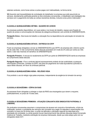 salariais variáveis, como horas extras e outras pagas com habitualidade, na forma da lei. 
VI) Havendo real impossibilidade de contratação do trabalhador na empresa que está assumindo os 
serviços, devidamente justificada perante os dois sindicatos convenentes, o trabalhador será desligado dos 
serviços com o pagamento de todas as verbas rescisórias devidas, inclusive aviso prévio indenizado." 
CLÁUSULA QUINQUAGÉSIMA SÉTIMA - QUADRO DE AVISOS 
As empresas poderão disponibilizar, em suas sedes e nos locais de trabalho, espaço para fixação de 
quadro de avisos e comunicações de interesse da categoria profissional, sob controle do SINDISERVIÇOS. 
Parágrafo Único - Nos locais de trabalho a colocação fica na dependência de autorização do tomador de 
serviços. 
CLÁUSULA QUINQUAGÉSIMA OITAVA - ENTREGA DA GFIP 
Ficam as empresas obrigadas a enviar ao SINDISERVIÇOS suas GFIP’s da empresa até o décimo quinto 
dia de cada mês. O não cumprimento desta cláusula acarretará em multa de 2% (dois por cento) ao mês 
sobre o valor das mesmas em benefício do SINDISERVIÇOS. 
Parágrafo Primeiro - A recusa do recebimento da GFIP por parte do SINDISERVIÇOS isenta as empresas 
do cumprimento desta cláusula. 
Parágrafo Segundo - Fica o sindicato laboral expressamente proibido de dar publicidade a quaisquer 
informações comerciais, contidas na GFIP, sob pena de pagamento de multa equivalente à prevista no 
caput desta cláusula, em favor do sindicato patronal. 
CLÁUSULA QUINQUAGÉSIMA NONA - RELÓGIO VIGIA 
Fica proibido o uso do relógio vigia pelas empresas, independente da exigência do tomador de serviço. 
CLÁUSULA SEXAGÉSIMA - CÓPIA DA RAIS 
As empresas ficam obrigadas a entregar a cópia da RAIS aos empregados que vierem a requerer, 
justificadamente, no prazo de 10 dias uteis. 
CLÁUSULA SEXAGÉSIMA PRIMEIRA - ATUAÇÃO CONJUNTA DOS SINDICATOS PATRONAL E 
LABORAL 
Os sindicatos convenentes assumem o compromisso de atuarem em conjunto e formalmente, a título de 
notificação, quando o contratante dos serviços não conceder e/ou pagar os reajustes e repactuações dos 
contratos no prazo de 30 (trinta) dias, a contar da definição e ultimação negocial da data-base e/ou 
solicitação da contratada, ou ainda quando houver descumprimento das demais cláusulas desta Convenção 
Coletiva de Trabalho, mediante solicitação da empresa interessada, desde que esta esteja quite com as 
obrigações desta CCT. 
 