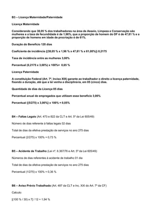 B3 – Licença Maternidade/Paternidade 
Licença Maternidade 
Considerando que 38,05 % dos trabalhadores na área de Asseio, Limpeza e Conservação são 
mulheres e a taxa de fecundidade é de 1,96%, que a proporção de homem do DF é de 47,81 % e a 
proporção de homens em idade de procriação é de 61%. 
Duração do Benefício 120 dias 
Coeficiente de incidência {(38,05 % x 1,96 % x 47,81 % x 61,00%)} 0,2175 
Taxa de incidência entre as mulheres 3,00% 
Percentual (0,2175 x 3,00%) x 100%= 0,65 % 
Licença Paternidade 
A constituição Federal (Art. 7º, Inciso XIX) garante ao trabalhador o direito a licença paternidade, 
fixando a duração, até que a lei venha a discipliná-la, em 05 (cinco) dias. 
Quantidade de dias da Licença 05 dias 
Percentual anual de empregados que utilizam esse benefício 3,00% 
Percentual {(5/275) x 3,00%} x 100% = 0,05% 
B4 – Faltas Legais (Art. 473 e 822 da CLT e Art. 5º da Lei 605/49) 
Número de dias referente à faltas legais 02 dias 
Total de dias da efetiva prestação de serviços no ano 275 dias 
Percentual (2/275) x 100% = 0,73 % 
B5 – Acidente de Trabalho (Lei nº. 6.367/76 e Art. 5º da Lei 605/49) 
Números de dias referentes à acidente de trabalho 01 dia 
Total de dias da efetiva prestação de serviços no ano 275 dias 
Percentual (1/275) x 100% = 0,36 % 
B6 – Aviso Prévio Trabalhado (Art. 487 da CLT e Inc. XXI do Art. 7º da CF) 
Calculo: 
[(100 % / 30) x 7] / 12 = 1,94 % 
 