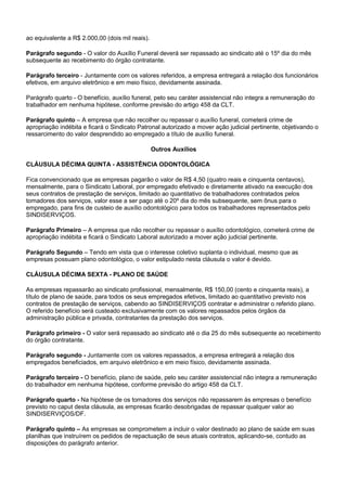 ao equivalente a R$ 2.000,00 (dois mil reais). 
Parágrafo segundo - O valor do Auxílio Funeral deverá ser repassado ao sindicato até o 15º dia do mês 
subsequente ao recebimento do órgão contratante. 
Parágrafo terceiro - Juntamente com os valores referidos, a empresa entregará a relação dos funcionários 
efetivos, em arquivo eletrônico e em meio físico, devidamente assinada. 
Parágrafo quarto - O benefício, auxílio funeral, pelo seu caráter assistencial não integra a remuneração do 
trabalhador em nenhuma hipótese, conforme previsão do artigo 458 da CLT. 
Parágrafo quinto – A empresa que não recolher ou repassar o auxílio funeral, cometerá crime de 
apropriação indébita e ficará o Sindicato Patronal autorizado a mover ação judicial pertinente, objetivando o 
ressarcimento do valor desprendido ao empregado a título de auxílio funeral. 
Outros Auxílios 
CLÁUSULA DÉCIMA QUINTA - ASSISTÊNCIA ODONTOLÓGICA 
Fica convencionado que as empresas pagarão o valor de R$ 4,50 (quatro reais e cinquenta centavos), 
mensalmente, para o Sindicato Laboral, por empregado efetivado e diretamente ativado na execução dos 
seus contratos de prestação de serviços, limitado ao quantitativo de trabalhadores contratados pelos 
tomadores dos serviços, valor esse a ser pago até o 20º dia do mês subsequente, sem ônus para o 
empregado, para fins de custeio de auxílio odontológico para todos os trabalhadores representados pelo 
SINDISERVIÇOS. 
Parágrafo Primeiro – A empresa que não recolher ou repassar o auxílio odontológico, cometerá crime de 
apropriação indébita e ficará o Sindicato Laboral autorizado a mover ação judicial pertinente. 
Parágrafo Segundo – Tendo em vista que o interesse coletivo suplanta o individual, mesmo que as 
empresas possuam plano odontológico, o valor estipulado nesta cláusula o valor é devido. 
CLÁUSULA DÉCIMA SEXTA - PLANO DE SAÚDE 
As empresas repassarão ao sindicato profissional, mensalmente, R$ 150,00 (cento e cinquenta reais), a 
título de plano de saúde, para todos os seus empregados efetivos, limitado ao quantitativo previsto nos 
contratos de prestação de serviços, cabendo ao SINDISERVIÇOS contratar e administrar o referido plano. 
O referido benefício será custeado exclusivamente com os valores repassados pelos órgãos da 
administração pública e privada, contratantes da prestação dos serviços. 
Parágrafo primeiro - O valor será repassado ao sindicato até o dia 25 do mês subsequente ao recebimento 
do órgão contratante. 
Parágrafo segundo - Juntamente com os valores repassados, a empresa entregará a relação dos 
empregados beneficiados, em arquivo eletrônico e em meio físico, devidamente assinada. 
Parágrafo terceiro - O benefício, plano de saúde, pelo seu caráter assistencial não integra a remuneração 
do trabalhador em nenhuma hipótese, conforme previsão do artigo 458 da CLT. 
Parágrafo quarto - Na hipótese de os tomadores dos serviços não repassarem às empresas o benefício 
previsto no caput desta cláusula, as empresas ficarão desobrigadas de repassar qualquer valor ao 
SINDISERVIÇOS/DF. 
Parágrafo quinto – As empresas se comprometem a incluir o valor destinado ao plano de saúde em suas 
planilhas que instruírem os pedidos de repactuação de seus atuais contratos, aplicando-se, contudo as 
disposições do parágrafo anterior. 
 