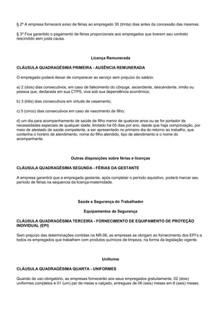 § 2º A empresa fornecerá aviso de férias ao empregado 30 (trinta) dias antes da concessão das mesmas. 
§ 3º Fica garantido o pagamento de férias proporcionais aos empregados que tiverem seu contrato 
rescindido sem justa causa. 
Licença Remunerada 
CLÁUSULA QUADRAGÉSIMA PRIMEIRA - AUSÊNCIA REMUNERADA 
O empregado poderá deixar de comparecer ao serviço sem prejuízo do salário: 
a) 2 (dois) dias consecutivos, em caso de falecimento do cônjuge, ascendente, descendente, irmão ou 
pessoa que, declarada em sua CTPS, viva sob sua dependência econômica; 
b) 3 (três) dias consecutivos em virtude de casamento; 
c) 5 (cinco) dias consecutivos em caso de nascimento de filho; 
d) um dia para acompanhamento de saúde de filho menor de quatorze anos ou se for portador de 
necessidades especiais de qualquer idade, limitado há 05 dias por ano, desde que haja comprovação, por 
meio de atestado de saúde competente, a ser apresentado no primeiro dia do retorno ao trabalho, que 
contenha o horário de atendimento, nome do filho atendido, tipo de atendimento e o nome do 
acompanhante. 
Outras disposições sobre férias e licenças 
CLÁUSULA QUADRAGÉSIMA SEGUNDA - FÉRIAS DA GESTANTE 
A empresa garantirá que a empregada gestante, após completar o período aquisitivo, poderá marcar seu 
período de férias na sequencia da licença-maternidade. 
Saúde e Segurança do Trabalhador 
Equipamentos de Segurança 
CLÁUSULA QUADRAGÉSIMA TERCEIRA - FORNECIMENTO DE EQUIPAMENTO DE PROTEÇÃO 
INDIVIDUAL (EPI) 
Sem prejuízo das determinações contidas na NR-06, as empresas se obrigam ao fornecimento dos EPI’s a 
todos os empregados que trabalhem com produtos químicos de limpeza, na forma da legislação vigente. 
Uniforme 
CLÁUSULA QUADRAGÉSIMA QUARTA - UNIFORMES 
Quando de uso obrigatório, as empresas fornecerão aos seus empregados gratuitamente, 02 (dois) 
uniformes completos e 01 (um) par de meias e calçado, entregues de 06 (seis) meses em 6 (seis) meses. 
 