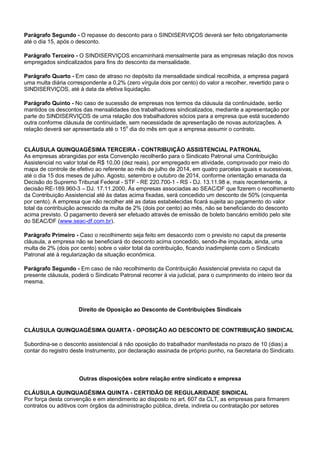 Parágrafo Segundo - O repasse do desconto para o SINDISERVIÇOS deverá ser feito obrigatoriamente 
até o dia 15, após o desconto. 
Parágrafo Terceiro - O SINDISERVIÇOS encaminhará mensalmente para as empresas relação dos novos 
empregados sindicalizados para fins do desconto da mensalidade. 
Parágrafo Quarto - Em caso de atraso no depósito da mensalidade sindical recolhida, a empresa pagará 
uma multa diária correspondente a 0,2% (zero vírgula dois por cento) do valor a recolher, revertido para o 
SINDISERVIÇOS, até à data da efetiva liquidação. 
Parágrafo Quinto - No caso de sucessão de empresas nos termos da cláusula da continuidade, serão 
mantidos os descontos das mensalidades dos trabalhadores sindicalizados, mediante a apresentação por 
parte do SINDISERVIÇOS de uma relação dos trabalhadores sócios para a empresa que está sucedendo 
outra conforme cláusula de continuidade, sem necessidade de apresentação de novas autorizações. A 
relação deverá ser apresentada até o 15o dia do mês em que a empresa assumir o contrato. 
CLÁUSULA QUINQUAGÉSIMA TERCEIRA - CONTRIBUIÇÃO ASSISTENCIAL PATRONAL 
As empresas abrangidas por esta Convenção recolherão para o Sindicato Patronal uma Contribuição 
Assistencial no valor total de R$ 10,00 (dez reais), por empregado em atividade, comprovado por meio do 
mapa de controle de efetivo ao referente ao mês de julho de 2014, em quatro parcelas iguais e sucessivas, 
até o dia 15 dos meses de julho. Agosto, setembro e outubro de 2014, conforme orientação emanada da 
Decisão do Supremo Tribunal Federal - STF - RE 220.700-1 - RS - DJ. 13.11.98 e, mais recentemente, a 
decisão RE-189.960-3 – DJ. 17.11.2000. Às empresas associadas ao SEAC/DF que fizerem o recolhimento 
da Contribuição Assistencial até às datas acima fixadas, será concedido um desconto de 50% (cinquenta 
por cento). A empresa que não recolher até as datas estabelecidas ficará sujeita ao pagamento do valor 
total da contribuição acrescido da multa de 2% (dois por cento) ao mês, não se beneficiando do desconto 
acima previsto. O pagamento deverá ser efetuado através de emissão de boleto bancário emitido pelo site 
do SEAC/DF (www.seac-df.com.br). 
Parágrafo Primeiro - Caso o recolhimento seja feito em desacordo com o previsto no caput da presente 
cláusula, a empresa não se beneficiará do desconto acima concedido, sendo-lhe imputada, ainda, uma 
multa de 2% (dois por cento) sobre o valor total da contribuição, ficando inadimplente com o Sindicato 
Patronal até à regularização da situação econômica. 
Parágrafo Segundo - Em caso de não recolhimento da Contribuição Assistencial prevista no caput da 
presente cláusula, poderá o Sindicato Patronal recorrer à via judicial, para o cumprimento do inteiro teor da 
mesma. 
Direito de Oposição ao Desconto de Contribuições Sindicais 
CLÁUSULA QUINQUAGÉSIMA QUARTA - OPOSIÇÃO AO DESCONTO DE CONTRIBUIÇÃO SINDICAL 
Subordina-se o desconto assistencial à não oposição do trabalhador manifestada no prazo de 10 (dias) a 
contar do registro deste Instrumento, por declaração assinada de próprio punho, na Secretaria do Sindicato. 
Outras disposições sobre relação entre sindicato e empresa 
CLÁUSULA QUINQUAGÉSIMA QUINTA - CERTIDÃO DE REGULARIDADE SINDICAL 
Por força desta convenção e em atendimento ao disposto no art. 607 da CLT, as empresas para firmarem 
contratos ou aditivos com órgãos da administração pública, direta, indireta ou contratação por setores 
 