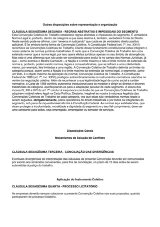 Outras disposições sobre representação e organização 
CLÁUSULA SEXAGÉSIMA SEGUNDA - REGRAS ABSTRATAS E IMPESSOAIS DO SEGMENTO 
Esta Convenção Coletiva de Trabalho estabelece regras abstratas e impessoais do segmento. É verdadeira 
Norma Legal e, portanto, dentro da categoria a que esse destina é, também, verdadeira Fonte do Direito. 
Neste sentido pode-se afirmar, com “severus in iudicando” que cuida-se de verdadeiro direito positivo 
aplicável. É lei embora tenha forma de Convenção Coletiva. A Constituição Federal (art. 7º, inc. XXVI) 
reconhece as Convenções Coletivas de Trabalho. Diante desse fundamento constitucional estas integram o 
nosso sistema de normas jurídicas trabalhistas. É certo que a Convenção Coletiva de Trabalho tem uma 
extensão menor que a norma legal, por isso opera efeitos jurídicos apenas no seu âmbito de abrangência. 
Mas esta é uma diferença que não pode ser considerada para excluí-la no campo das Normas Jurídicas, já 
que – como acentua o Mestre Carnelutti – a Nação é o limite máximo e não o limite mínimo de extensão da 
norma e, portanto, podem existir normas, legais e consuetudinárias, que se refiram a uma coletividade 
menor, por exemplo, leis limitadas a uma região. A Convenção Coletiva de Trabalho delimita os limites da 
categoria porque, assim como a Nação é o limite máximo da extensão da norma legal, o segmento, como 
um todo, é o objeto máximo da aplicação da (norma) Convenção Coletiva de Trabalho. A Constituição 
Federal de 1988 (art. 7º, inc. XXVI) prestigiou extraordinariamente os instrumentos normativos nascidos no 
ventre da negociação coletiva. Além de reconhecer a sua legitimidade legal de cunho social e caráter 
normativo, a Carta de 1988 conferiu autonomia institucional para se modelar e dirigir os direitos e deveres 
trabalhistas da categoria, aperfeiçoando-os para a adaptação peculiar de cada segmento. A leitura dos 
incisos IV, XIII e XVI do art. 7º conduz à inequívoca conclusão de que as Convenções Coletivas de Trabalho 
adquirem notável relevo legal na Carta Política. Destarte, inegável se mostra à natureza legalista das 
Convenções Coletivas de Trabalho de cada categoria, vez que estas são verdadeiras normas legais a 
serem seguidas, obrigatoriamente, pelos operadores do direito trabalhista e por todos os integrantes do 
segmento, sob pena de inquestionável afronta à Constituição Federal. As normas aqui estabelecidas, que 
visam proteger a incolumidade, moralidade e dignidade do segmento e o seu fiel cumprimento, deve ser 
uma constante para todos, seja empregado, empregador ou tomador de serviços. 
Disposições Gerais 
Mecanismos de Solução de Conflitos 
CLÁUSULA SEXAGÉSIMA TERCEIRA - CONCILIAÇÃO DAS DIVERGÊNCIAS 
Eventuais divergências de interpretação das cláusulas da presente Convenção deverão ser comunicadas 
por escrito aos sindicatos convenentes, para fins de conciliação, no prazo de 15 dias antes de serem 
submetidas à justiça do trabalho. 
Aplicação do Instrumento Coletivo 
CLÁUSULA SEXAGÉSIMA QUARTA - PROCESSO LICITATÓRIO 
As empresas deverão sempre colacionar a presente Convenção Coletiva nas suas propostas, quando 
participarem de processo licitatório. 
 
