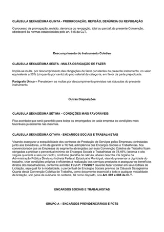 CLÁUSULA SEXAGÉSIMA QUINTA - PRORROGAÇÃO, REVISÃO, DENÚNCIA OU REVOGAÇÃO 
O processo de prorrogação, revisão, denúncia ou revogação, total ou parcial, da presente Convenção, 
obedecerá às normas estabelecidas pelo art. 615 da CLT. 
Descumprimento do Instrumento Coletivo 
CLÁUSULA SEXAGÉSIMA SEXTA - MULTA OBRIGAÇÃO DE FAZER 
Impõe-se multa, por descumprimento das obrigações de fazer constantes do presente instrumento, no valor 
equivalente a 50% (cinquenta por cento) do piso salarial da categoria, em favor da parte prejudicada. 
Parágrafo Único – Prevalecem as multas por descumprimento previstas nas cláusulas do presente 
instrumento. 
Outras Disposições 
CLÁUSULA SEXAGÉSIMA SÉTIMA – CONDIÇÕES MAIS FAVORÁVEIS 
Fica acordado que será garantido para todos os empregados de cada empresa as condições mais 
favoráveis já existente nas mesmas. 
CLÁUSULA SEXAGÉSIMA OITAVA - ENCARGOS SOCIAIS E TRABALHISTAS 
Visando assegurar a exequibilidade dos contratos de Prestação de Serviços pelas Empresas contratadas 
junto aos tomadores, a fim de garantir a TOTAL adimplência dos Encargos Sociais e Trabalhistas, fica 
convencionado que as Empresas do segmento abrangidas por essa Convenção Coletiva de Trabalho ficam 
obrigadas a praticar o percentual mínimo de Encargos Sociais e Trabalhistas de 78,46% (setenta e oito 
vírgula quarenta e seis por cento), conforme planilha de cálculo, abaixo descrita. Os órgãos da 
Administração Pública Direta ou Indireta Federal, Estadual e Municipal, visando preservar a dignidade do 
trabalho, criar condições próprias e eficientes à realização dos serviços prestados e assegurar os benefícios 
diretos dos trabalhadores, conforme acórdão TCU nº. 775/2007 deverão fazer constar em seus Editais de 
Licitação, seja qual for à modalidade, o percentual de Encargos Sociais previsto da Cláusula Sexagésima 
Quarta desta Convenção Coletiva de Trabalho, como documento essencial a toda e qualquer modalidade 
de licitação, sob pena de nulidade do certame, tal como disposto, nos Art. 607 e 608 da CLT. 
ENCARGOS SOCIAIS E TRABALHISTAS 
GRUPO A – ENCARGOS PREVIDENCIÁRIOS E FGTS 
 