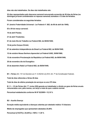 dias não são trabalhados. Os dias não trabalhados são: 
52 dias representados pelo descanso semanal remunerado acrescido de 26 dias de férias (os 
domingos já foram considerados no repouso semanal) somados a 12 dias de feriados. 
Foram considerados os seguintes feriados: 
01 Janeiro Fraternidade Universal - Lei Federal nº. 662. de 06 de abril de 1949); 
03 e 04 de março carnaval; 
18 de abril Paixão; 
21 de abril Tiradentes; 
01 de maio Dia do Trabalho Lei Federal 662, de 06/04/1949; 
19 de junho Corpus Christi; 
07 de setembro Independência do Brasil Lei Federal 662, de 06/04/1949; 
12 de outubro Nossa Senhora Aparecida Lei Federal 6.802, 30/06/1980; 
15 de novembro Proclamação da República Lei Federal 662, de 06/04/1949; 
30 de novembro dia do Evangélico 
25 de dezembro Natal Lei Federal 662, de 06/04/1949; 
B1 – Férias (Art. 141 do Decreto-Lei nº. 5.452/42 e § XVII, Art. 7º da Constituição Federal). 
Total de dias referentes a férias 26 dias 
Total de dias de efetiva prestação de serviços no ano 275 dias 
B.1.1 – 1/3 de Férias (Art. 7º, inciso XXI) garante ao trabalhador o direito ao gozo de férias anuais 
remunerados com, pelo menos, um terço a mais do que o salário normal. 
Percentual estabelecido conforme IN Nº 02/2009 = 12,10 % 
B2 – Auxilio Doença 
Duração média equivalente a doenças cobertas por atestado médico 15 dias/ano 
Média de empregados que apresentam atestados 25,40% 
Percentual {(15/275) x 25,40%} x 100% = 1,39 % 
 