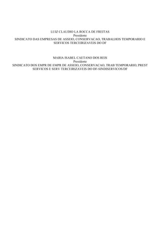 LUIZ CLAUDIO LA ROCCA DE FREITAS 
Presidente 
SINDICATO DAS EMPRESAS DE ASSEIO, CONSERVACAO, TRABALHOS TEMPORARIO E 
SERVICOS TERCEIRIZAVEIS DO DF 
MARIA ISABEL CAETANO DOS REIS 
Presidente 
SINDICATO DOS EMPR DE EMPR DE ASSEIO, CONSERVACAO, TRAB TEMPORARIO, PREST 
SERVICOS E SERV TERCEIRIZAVEIS DO DF-SINDISERVICOS/DF 
