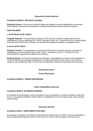 Reajustes/Correções Salariais 
CLÁUSULA QUARTA - REAJUSTE SALARIAL 
Parágrafo Primeiro - Para fins de reajuste do salário da categoria, as partes estabelecem as seguintes 
faixas salariais, que servirão de base para a incidência dos respectivos porcentuais de reajustes: 
FAIXA SALARIAL 
1. De R$ 780,00 até R$ 1.500,00 
Parágrafo Segundo - Fica garantido o aumento de 12% (doze por cento) de reajuste, para todos os 
trabalhadores com piso salarial até R$ 1.500,00, calculado a partir de 1º de janeiro de 2014, correspondente 
à primeira faixa salarial acima indicada, com exceção das categorias indicadas no parágrafo quarto. 
2. Acima de R$ 1.500,01 
Parágrafo Terceiro - Fica assegurado o aumento de 8,00% (oito por cento) de reajuste, para todos os 
trabalhadores com piso salarial superior a R$ 1.500,01, calculado a partir de 1º de janeiro de 2014, 
correspondente à segunda faixa salarial acima indicada. 
Parágrafo Quarto – Para os Encarregados de Jardinagem, Encarregados de Limpeza e Encarregados de 
Turma de Manutenção e Reparos fica garantido um salário equivalente a duas vezes o piso mínimo da 
categoria, que corresponde a R$ 1.747,20 (hum mil setecentos e quarenta e sete reais e vinte centavos). 
Disposições Gerais 
Outras Disposições 
CLÁUSULA QUARTA - DEMAIS DISPOSIÇÕES 
Salário Estágio/Menor Aprendiz 
CLÁUSULA QUINTA - DO MENOR APRENDIZ 
Os contratos de Aprendizagem, assim entendidos os que se enquadrem no disposto contido no artigo 428 
da CLT, não poderão estabelecer salário inferior ao estabelecido no § 2º do mesmo artigo, salvo condição 
mais favorável. 
Descontos Salariais 
CLÁUSULA SEXTA - ADIANTAMENTO SALARIAL 
As empresas se obrigam a não efetuarem descontos nos salários e/ou nos TRCT’s de seus empregados a 
título de adiantamento salarial superior a 30% (trinta por cento) do valor do salário nominal de cada 
 