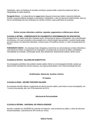 trabalhador, salvo na hipótese de rescisão contratual, quando então o desconto poderá ser feito na 
integralidade do saldo existente. 
Parágrafo Único – A inobservância do caput desta cláusula tornará sem efeito o desconto efetuado, 
ficando a empresa faltante obrigada a reembolsar o trabalhador o valor do desconto implementado, salvo se 
houve manifestação dos dois sindicatos em sentido contrário, após justificativa da empresa. 
Outras normas referentes a salários, reajustes, pagamentos e critérios para cálculo 
CLÁUSULA SÉTIMA - COMPROVANTE DE PAGAMENTO E DISCRIMINAÇÃO DE DESCONTOS 
O pagamento do salário será feito mediante recibo, fornecendo-se cópia ao empregado, com a identificação 
da empresa, e do qual constarão a remuneração com a discriminação das parcelas, a quantia líquida paga, 
as horas extras e os descontos efetuados, inclusive para a Previdência Social, e o valor correspondente ao 
FGTS. 
PARÁGRAFO ÚNICO – As empresas ficam obrigadas a discriminar as nomenclaturas corretas referentes a 
cada desconto sofrido no pagamento do empregado, principalmente as alusivas às faltas, penalidades, 
mensalidade do sindicato, contribuição social, taxa assistencial, adiantamento salarial, dentre outros. 
CLÁUSULA OITAVA - SALÁRIO DO SUBSTITUTO 
Os empregados admitidos não poderão receber salário inferior ao do empregado demitido, desde que 
desenvolvam atividade da mesma natureza, com igual produtividade e com mesma perfeição técnica. 
Gratificações, Adicionais, Auxílios e Outros 
13º Salário 
CLÁUSULA NONA - DÉCIMO TERCEIRO SALÁRIO 
As empresas deverão efetuar o pagamento do décimo terceiro salário, para todos os seus empregados, em 
1 (uma) única parcela, até o dia 18 de dezembro de 2014. 
Adicional de Periculosidade 
CLÁUSULA DÉCIMA - ADICIONAL DE PERICULOSIDADE 
Quando o trabalho de JAUZEIRO for exercido em balancim, será acrescido ao salário, a título de adicional 
de periculosidade, o percentual de 30% (trinta por cento). 
Salário Família 
 