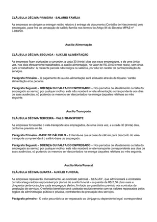 CLÁUSULA DÉCIMA PRIMEIRA - SALÁRIO FAMÍLIA 
As empresas se obrigam a entregar recibo relativo à entrega de documento (Certidão de Nascimento) pelo 
empregado, para fins de percepção de salário família nos termos do Artigo 84 do Decreto MPAS nº 
3.048/99. 
Auxílio Alimentação 
CLÁUSULA DÉCIMA SEGUNDA - AUXÍLIO ALIMENTAÇÃO 
As empresas ficam obrigadas a conceder, a cada 30 (trinta) dias aos seus empregados, e de uma única 
vez, nos dias efetivamente trabalhados, o auxilio alimentação, no valor de R$ 20,00 (vinte reais), sem ônus 
para o trabalhador. A presente parcela não integra os salários, por não ter caráter de contraprestação de 
serviços. 
Parágrafo Primeiro – O pagamento do auxílio-alimentação será efetuado através de tíquete / cartão 
alimentação e/ou pecúnia. 
Parágrafo Segundo - DOENÇA OU FALTA DO EMPREGADO – Nos períodos de afastamento ou falta do 
empregado ao serviço por qualquer motivo, este não receberá o vale alimentação correspondente aos dias 
de suas ausências, só podendo os mesmos ser descontados na entrega daqueles relativos ao mês 
seguinte. 
Auxílio Transporte 
CLÁUSULA DÉCIMA TERCEIRA - VALE-TRANSPORTE 
As empresas fornecerão o vale-transporte aos empregados, de uma única vez, e a cada 30 (trinta) dias, 
conforme previsto em lei. 
Parágrafo Primeiro - BASE DE CÁLCULO – Entende-se que a base de cálculo para desconto do vale-transporte 
compreenderá o salário-base do empregado. 
Parágrafo Segundo - DOENÇA OU FALTA DO EMPREGADO – Nos períodos de afastamento ou falta do 
empregado ao serviço por qualquer motivo, este não receberá o vale-transporte correspondente aos dias de 
suas ausências, só podendo os mesmos ser descontados na entrega daqueles relativos ao mês seguinte. 
Auxílio Morte/Funeral 
CLÁUSULA DÉCIMA QUARTA - AUXÍLIO FUNERAL 
As empresas repassarão, mensalmente, ao sindicato patronal – SEAC/DF, que administrará e contratará 
corretora/seguradora responsável por planos de auxílio funeral – a quantia de R$ 2,50 (dois reais e 
cinquenta centavos) sobre cada empregado efetivo, limitado ao quantitativo previsto nos contratos de 
prestação de serviços. O referido benefício será custeado exclusivamente com os valores repassados pelos 
órgãos da administração pública e privada, contratantes da prestação dos serviços. 
Parágrafo primeiro - O valor pecuniário a ser repassado ao cônjuge ou dependente legal, corresponderá 
 
