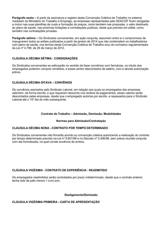 Parágrafo sexto – A partir da assinatura e registro desta Convenção Coletiva de Trabalho no sistema 
mediador do Ministério do Trabalho e Emprego, as empresas representadas pelo SEAC/DF ficam obrigadas 
a incluir nas suas planilhas de custo e formação de preços, como também nas propostas, o valor destinado 
ao plano de saúde, nas próximas licitações e contratações publicas, deste que previsto em edital, como 
também nas contratações privadas. 
Parágrafo sétimo – Os Sindicatos convenentes, em ação conjunta, assumem entre si o compromisso de 
impugnarem todos os editais publicados a partir de janeiro de 2014 que não contemplem os trabalhadores 
com plano de saúde, nos termos desta Convenção Coletiva de Trabalho e/ou do normativo regulamentador 
da Lei nº 4.799, de 29 de março de 2012. 
CLÁUSULA DÉCIMA SÉTIMA - CONSIGNAÇÕES 
Os Sindicatos convenentes se esforçarão no sentido de fazer convênios com farmácias, no intuito dos 
empregados poderem comprar remédios, e esses serem descontados de salário, com a devida autorização 
prévia. 
CLÁUSULA DÉCIMA OITAVA – CONVÊNIOS 
Os convênios assinados pelo Sindicato Laboral, em relação aos quais os empregados das empresas 
aderirem, de forma escrita, e que requerem desconto nos recibos de pagamentos, esses valores serão 
descontados pelas empresas, desde que o empregado autorize por escrito, e repassados para o Sindicato 
Laboral até o 15º dia do mês subsequente. 
Contrato de Trabalho – Admissão, Demissão, Modalidades 
Normas para Admissão/Contratação 
CLÁUSULA DÉCIMA NONA - CONTRATO POR TEMPO DETERMINADO 
Os Sindicatos convenentes não firmarão acordo ou convenção coletiva autorizando a realização do contrato 
por tempo determinado previsto na Lei nº 9.601/98 e no Decreto nº 2.490/98, sem prévia reunião conjunta 
com ata formalizada, na qual conste anuência de ambos. 
CLÁUSULA VIGÉSIMA - CONTRATO DE EXPERIÊNCIA - READMITIDO 
Os empregados readmitidos serão contratados por prazo indeterminado, desde que o contrato anterior 
tenha sido de pelo menos 1 (um) ano. 
Desligamento/Demissão 
CLÁUSULA VIGÉSIMA PRIMEIRA - CARTA DE APRESENTAÇÃO 
 
