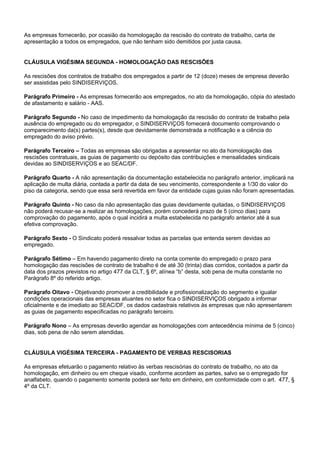 As empresas fornecerão, por ocasião da homologação da rescisão do contrato de trabalho, carta de 
apresentação a todos os empregados, que não tenham sido demitidos por justa causa. 
CLÁUSULA VIGÉSIMA SEGUNDA - HOMOLOGAÇÃO DAS RESCISÕES 
As rescisões dos contratos de trabalho dos empregados a partir de 12 (doze) meses de empresa deverão 
ser assistidas pelo SINDISERVIÇOS. 
Parágrafo Primeiro - As empresas fornecerão aos empregados, no ato da homologação, cópia do atestado 
de afastamento e salário - AAS. 
Parágrafo Segundo - No caso de impedimento da homologação da rescisão do contrato de trabalho pela 
ausência do empregado ou do empregador, o SINDISERVIÇOS fornecerá documento comprovando o 
comparecimento da(s) partes(s), desde que devidamente demonstrada a notificação e a ciência do 
empregado do aviso prévio. 
Parágrafo Terceiro – Todas as empresas são obrigadas a apresentar no ato da homologação das 
rescisões contratuais, as guias de pagamento ou depósito das contribuições e mensalidades sindicais 
devidas ao SINDISERVIÇOS e ao SEAC/DF. 
Parágrafo Quarto - A não apresentação da documentação estabelecida no parágrafo anterior, implicará na 
aplicação de multa diária, contada a partir da data de seu vencimento, correspondente a 1/30 do valor do 
piso da categoria, sendo que essa será revertida em favor da entidade cujas guias não foram apresentadas. 
Parágrafo Quinto - No caso da não apresentação das guias devidamente quitadas, o SINDISERVIÇOS 
não poderá recusar-se a realizar as homologações, porém concederá prazo de 5 (cinco dias) para 
comprovação do pagamento, após o qual incidirá a multa estabelecida no parágrafo anterior até à sua 
efetiva comprovação. 
Parágrafo Sexto - O Sindicato poderá ressalvar todas as parcelas que entenda serem devidas ao 
empregado. 
Parágrafo Sétimo – Em havendo pagamento direto na conta corrente do empregado o prazo para 
homologação das rescisões de contrato de trabalho é de até 30 (trinta) dias corridos, contados a partir da 
data dos prazos previstos no artigo 477 da CLT, § 6º, alínea “b” desta, sob pena de multa constante no 
Parágrafo 8º do referido artigo. 
Parágrafo Oitavo - Objetivando promover a credibilidade e profissionalização do segmento e igualar 
condições operacionais das empresas atuantes no setor fica o SINDISERVIÇOS obrigado a informar 
oficialmente e de imediato ao SEAC/DF, os dados cadastrais relativos às empresas que não apresentarem 
as guias de pagamento especificadas no parágrafo terceiro. 
Parágrafo Nono – As empresas deverão agendar as homologações com antecedência mínima de 5 (cinco) 
dias, sob pena de não serem atendidas. 
CLÁUSULA VIGÉSIMA TERCEIRA - PAGAMENTO DE VERBAS RESCISORIAS 
As empresas efetuarão o pagamento relativo às verbas rescisórias do contrato de trabalho, no ato da 
homologação, em dinheiro ou em cheque visado, conforme acordem as partes, salvo se o empregado for 
analfabeto, quando o pagamento somente poderá ser feito em dinheiro, em conformidade com o art. 477, § 
4º da CLT. 
 