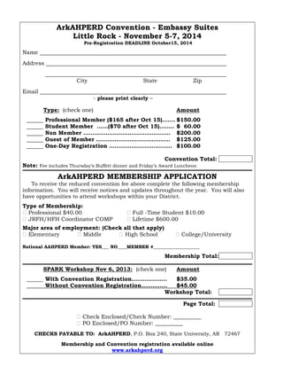 ArkAHPERD Convention - Embassy Suites
Little Rock - November 5-7, 2014
Pre-Registration DEADLINE October15, 2014
Name
Address
.
City State Zip
Email
- please print clearly –
Type: (check one) Amount
Professional Member ($165 after Oct 15)……. $150.00
Student Member ……($70 after Oct 15)…….. $ 60.00
Non Member ……………………………………….. $200.00
Guest of Member ……………………………….... $125.00
One-Day Registration ……………………………. $100.00
Convention Total:
Note: Fee includes Thursday’s Buffett dinner and Friday’s Award Luncheon
ArkAHPERD MEMBERSHIP APPLICATION
To receive the reduced convention fee above complete the following membership
information. You will receive notices and updates throughout the year. You will also
have opportunities to attend workshops within your District.
Type of Membership:
� Professional $40.00 � Full -Time Student $10.00
� JRFH/HFH Coordinator COMP � Lifetime $600.00
Major area of employment: (Check all that apply)
� Elementary � Middle � High School � College/University
National AAHPERD Member: YES___ NO____MEMBER #____________________
Membership Total:
SPARK Workshop Nov 5, 2014 [9-3:30]: (check one) Amount
With Convention Registration…….………… $35.00
Without Convention Registration…….……. $45.00
Workshop Total:
Page Total:
� Check Enclosed/Check Number: __________
� PO Enclosed/PO Number: __________
CHECKS PAYABLE TO: ArkAHPERD, P.O. Box 240, State University, AR 72467
Membership and Convention registration available online
www.arkahperd.org
 