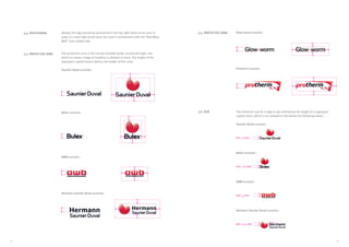 1312
Ideally, the logo should be positioned in the top right-hand corner and, in
order to create high recall value, be used in combination with the “Red Wavy
Wall” (see chapter A9).
The protective zone is the narrow invisible border around the logo, into
which no teaser, image or headline is allowed to enter. The height of the
logotype’s capital letters defines the height of this zone.
Saunier Duval example:
3.5. PROTECTIVE ZONE
3.4. POSITIONING
Bulex example:
AWB example:
Hermann Saunier Duval example:
Glow-worm example:
The minimum size for a logo is also defined by the height of a logotypes’
capital letter, which is not allowed to fall below the following values:
Saunier Duval example:
Bulex example:
AWB example:
Hermann Saunier Duval example:
3.6. SIZE
min. 3 mm
min. 3.5 mm
min. 4 mm
3.5. PROTECTIVE ZONE
Protherm example:
min. 3,5 mm
 