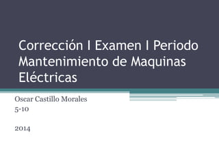 Corrección I Examen I Periodo
Mantenimiento de Maquinas
Eléctricas
Oscar Castillo Morales
5-10
2014
 
