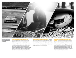 Camouflaged 2014 Corvette

every GraM earned itS way onto the Car

revolutionary liGhtweiGht MaterialS Stingray

Stingray undergoing testing

Influenced by Corvette Racing technology, the
2014 Corvette Stingray was designed to be an
instrument of precision — and light, stiff materials
make all the difference. Aluminum and carbon fiber
contribute to a 50/50 weight distribution and a
world-class power-to-weight ratio for optimal
handling and acceleration. The all-aluminum space
frame structure is 57% stiffer and 100 lbs. lighter
than the steel-frame sixth-generation Corvette.

also makes judicious use of carbon fiber to further
reduce weight and improve handling. A carbon-fiber
removable roof panel, a carbon-fiber hood, as well as
carbon-nano-composite body structures optimize
weight balance and center of gravity.

at road atlanta.

enGineered to leave nothinG Beyond your
Control On its journey to reinventing a legend,

Stingray underwent stringent performance trials.
On the track at Road Atlanta, engine temperatures
were pushed to the max during repeated hot laps.
On the roads of the real world, camouflaged test
prototypes blurred past onlookers to ensure the
same performance outcomes. And in the lab, tiltdyno testing simulated extreme driving conditions
to test engine durability and resilience.

 