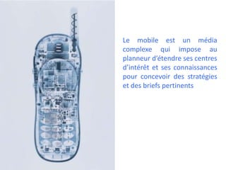 Le mobile est un média
complexe qui impose au
planneur d’étendre ses centres
d’intérêt et ses connaissances
pour concevoir des stratégies
et des briefs pertinents
 