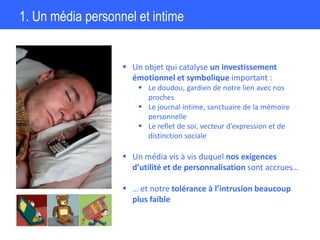1. Un média personnel et intime
 Un objet qui catalyse un investissement
émotionnel et symbolique important :
 Le doudou, gardien de notre lien avec nos
proches
 Le journal intime, sanctuaire de la mémoire
personnelle
 Le reflet de soi, vecteur d’expression et de
distinction sociale
 Un média vis à vis duquel nos exigences
d’utilité et de personnalisation sont accrues…
 … et notre tolérance à l’intrusion beaucoup
plus faible
 